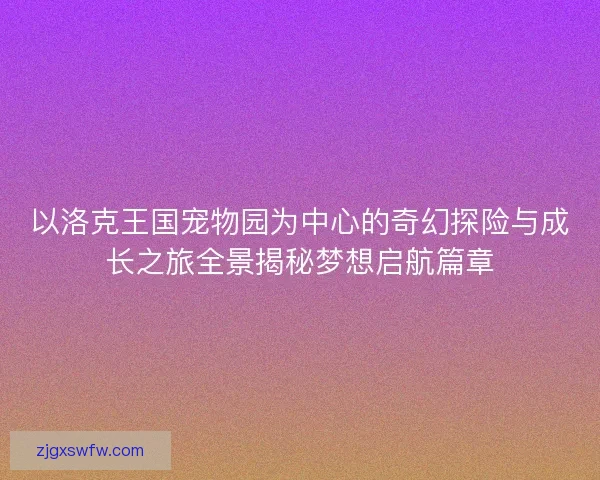 以洛克王国宠物园为中心的奇幻探险与成长之旅全景揭秘梦想启航篇章