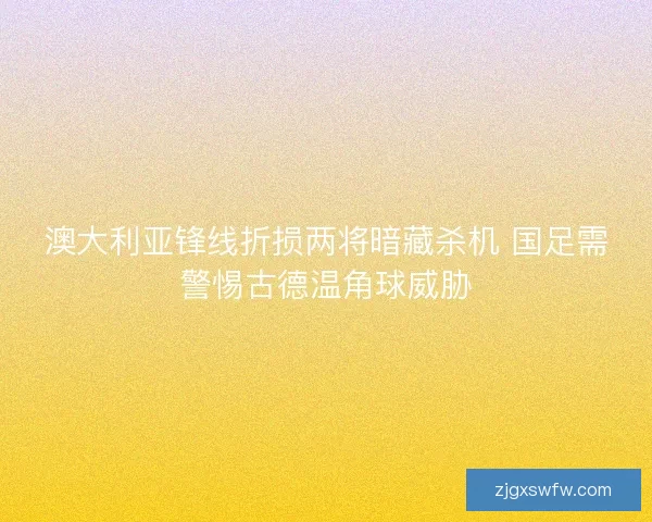 澳大利亚锋线折损两将暗藏杀机 国足需警惕古德温角球威胁