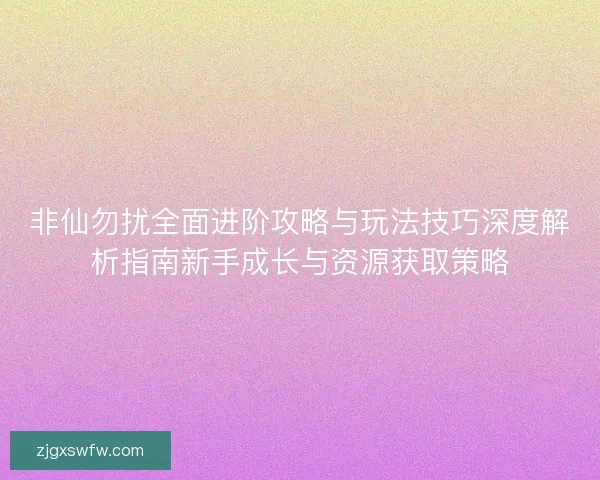 非仙勿扰全面进阶攻略与玩法技巧深度解析指南新手成长与资源获取策略