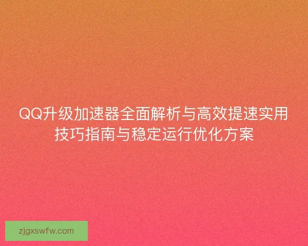 QQ升级加速器全面解析与高效提速实用技巧指南与稳定运行优化方案