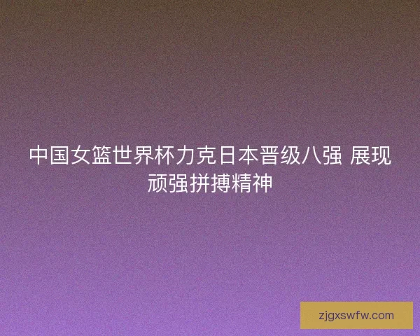 中国女篮世界杯力克日本晋级八强 展现顽强拼搏精神